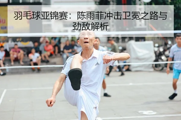 羽毛球亚锦赛：陈雨菲冲击卫冕之路与劲敌解析